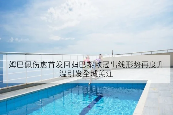 姆巴佩伤愈首发回归巴黎欧冠出线形势再度升温引发全城关注