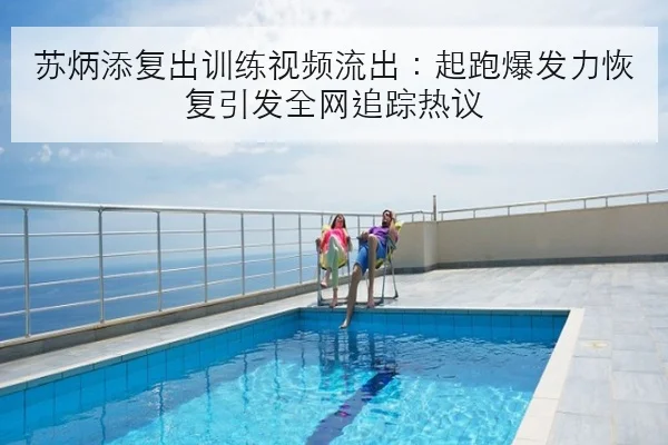 苏炳添复出训练视频流出：起跑爆发力恢复引发全网追踪热议
