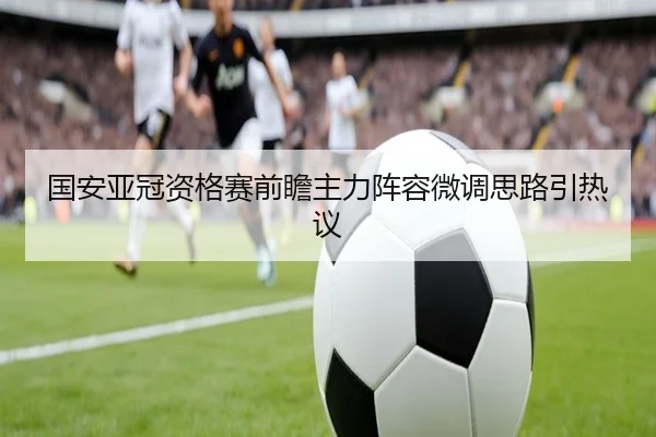 国安亚冠资格赛前瞻主力阵容微调思路引热议